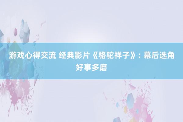 游戏心得交流 经典影片《骆驼祥子》: 幕后选角好事多磨