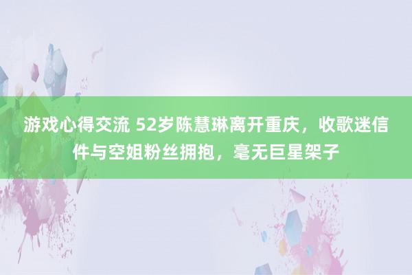 游戏心得交流 52岁陈慧琳离开重庆，收歌迷信件与空姐粉丝拥抱，毫无巨星架子