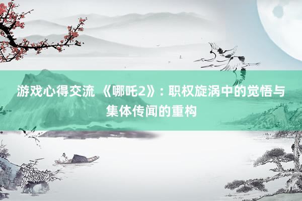 游戏心得交流 《哪吒2》: 职权旋涡中的觉悟与集体传闻的重构