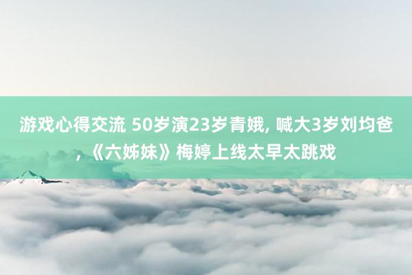 游戏心得交流 50岁演23岁青娥, 喊大3岁刘均爸, 《六姊妹》梅婷上线太早太跳戏