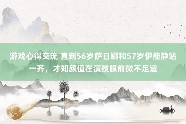 游戏心得交流 直到56岁萨日娜和57岁伊能静站一齐，才知颜值在演技眼前微不足道