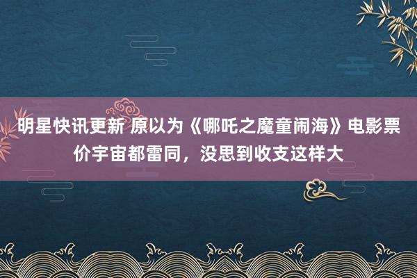 明星快讯更新 原以为《哪吒之魔童闹海》电影票价宇宙都雷同，没思到收支这样大