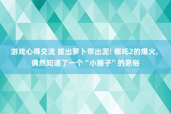 游戏心得交流 拔出萝卜带出泥! 哪吒2的爆火, 偶然知道了一个“小圈子”的恶俗