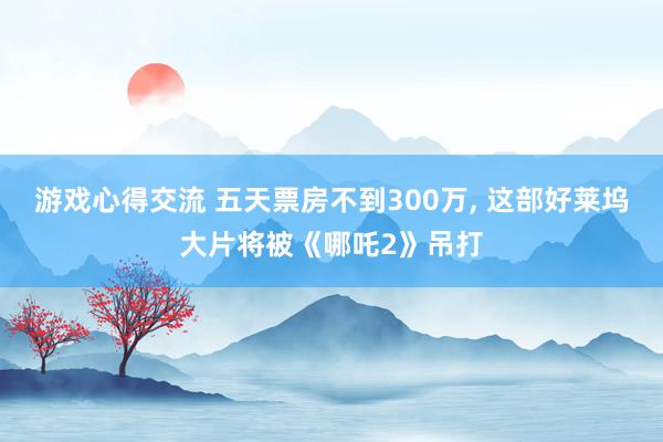 游戏心得交流 五天票房不到300万, 这部好莱坞大片将被《哪吒2》吊打