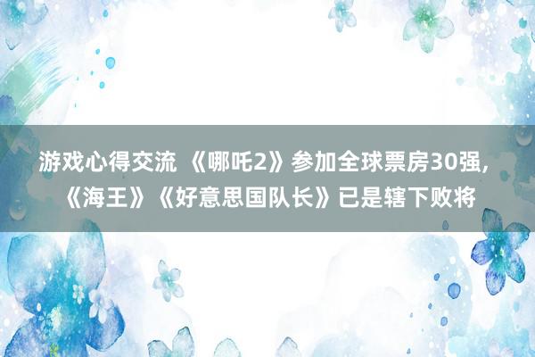 游戏心得交流 《哪吒2》参加全球票房30强, 《海王》《好意思国队长》已是辖下败将