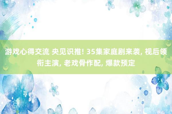 游戏心得交流 央见识推! 35集家庭剧来袭, 视后领衔主演, 老戏骨作配, 爆款预定